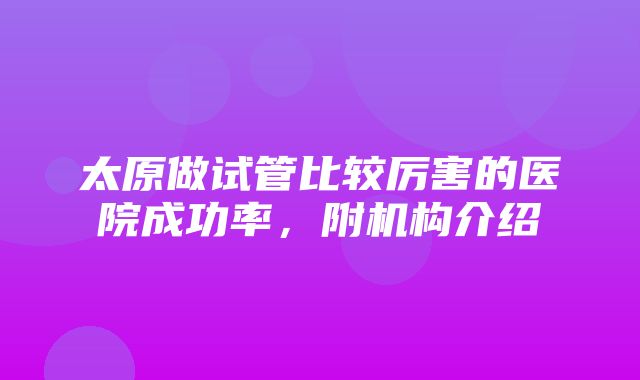 太原做试管比较厉害的医院成功率，附机构介绍