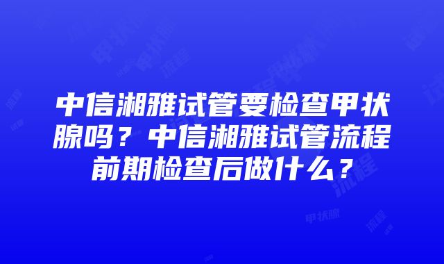 中信湘雅试管要检查甲状腺吗？中信湘雅试管流程前期检查后做什么？