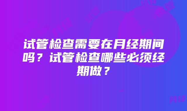 试管检查需要在月经期间吗？试管检查哪些必须经期做？