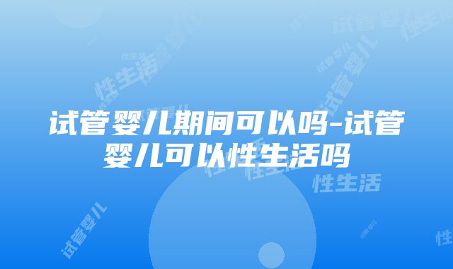 试管婴儿期间可以吗-试管婴儿可以性生活吗