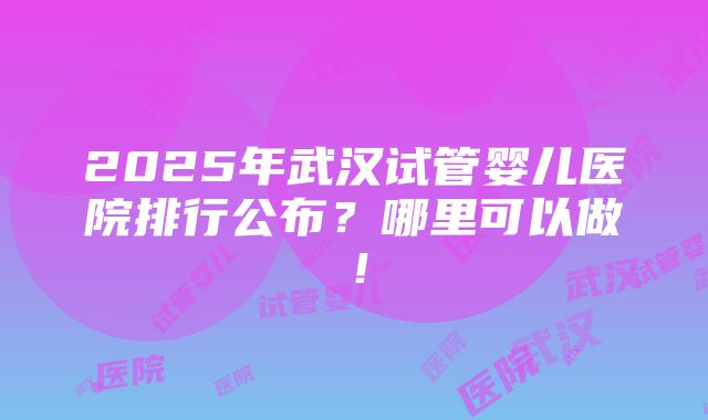 2025年武汉试管婴儿医院排行公布？哪里可以做！