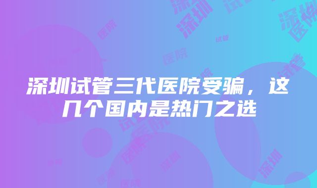 深圳试管三代医院受骗，这几个国内是热门之选