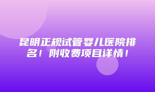 昆明正规试管婴儿医院排名！附收费项目详情！