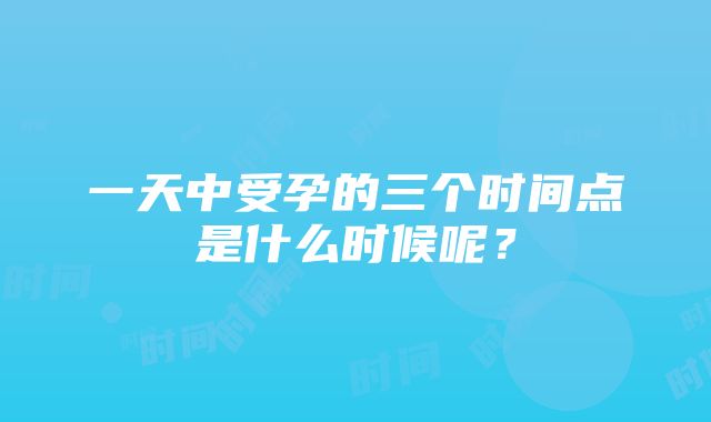 一天中受孕的三个时间点是什么时候呢？