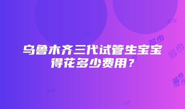 乌鲁木齐三代试管生宝宝得花多少费用？