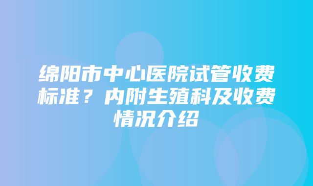 绵阳市中心医院试管收费标准？内附生殖科及收费情况介绍