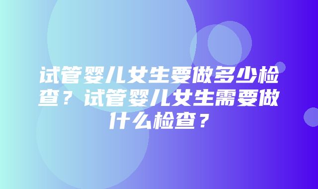 试管婴儿女生要做多少检查？试管婴儿女生需要做什么检查？