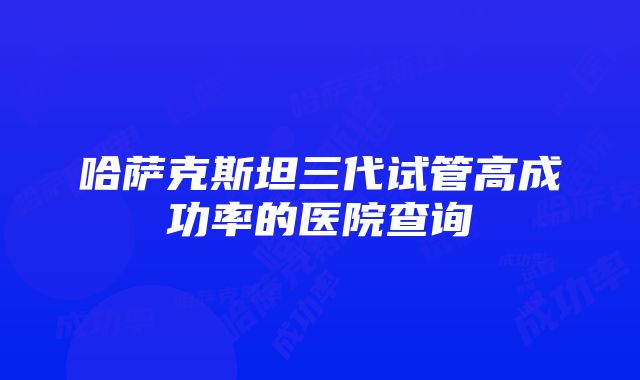 哈萨克斯坦三代试管高成功率的医院查询