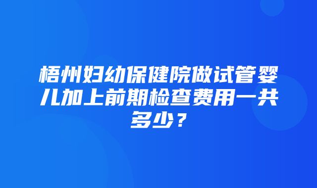 梧州妇幼保健院做试管婴儿加上前期检查费用一共多少？