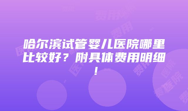 哈尔滨试管婴儿医院哪里比较好？附具体费用明细！