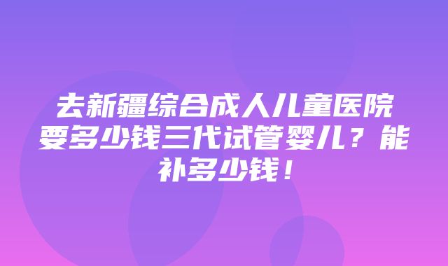 去新疆综合成人儿童医院要多少钱三代试管婴儿？能补多少钱！