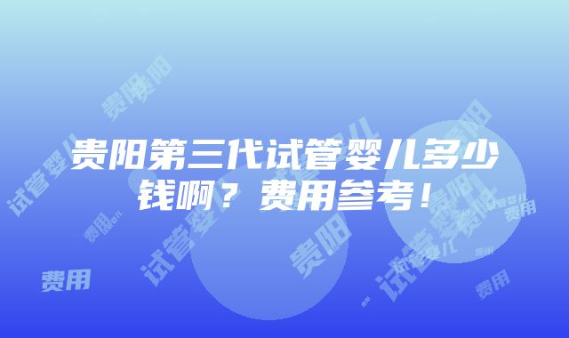 贵阳第三代试管婴儿多少钱啊？费用参考！