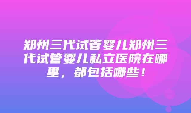 郑州三代试管婴儿郑州三代试管婴儿私立医院在哪里，都包括哪些！