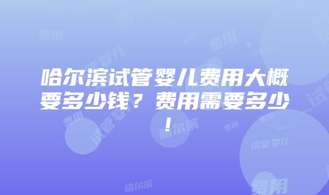 哈尔滨试管婴儿费用大概要多少钱？费用需要多少！