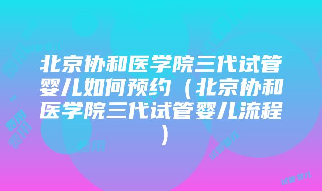 北京协和医学院三代试管婴儿如何预约（北京协和医学院三代试管婴儿流程）