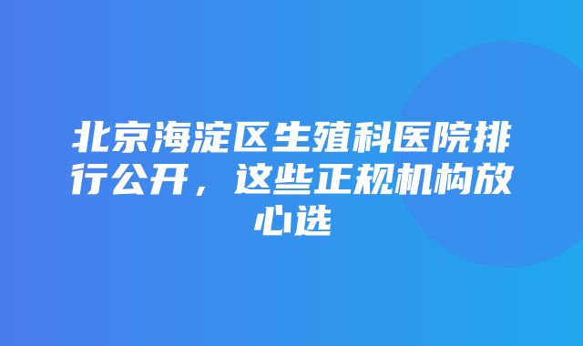 北京海淀区生殖科医院排行公开，这些正规机构放心选