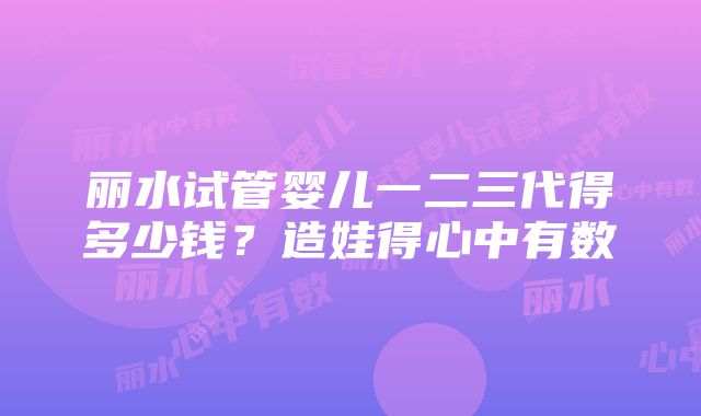 丽水试管婴儿一二三代得多少钱？造娃得心中有数