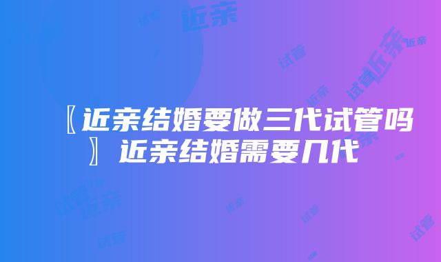 〖近亲结婚要做三代试管吗〗近亲结婚需要几代