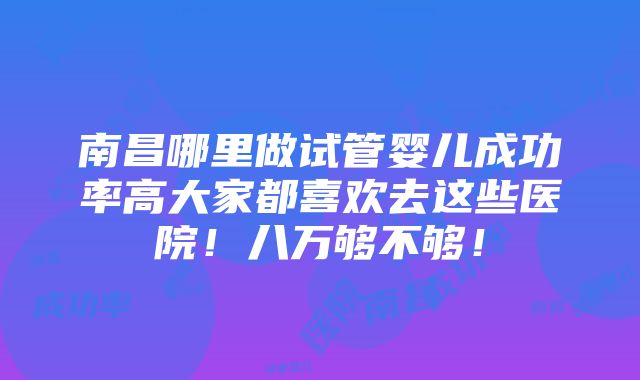 南昌哪里做试管婴儿成功率高大家都喜欢去这些医院！八万够不够！