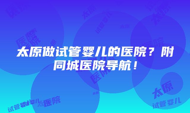 太原做试管婴儿的医院？附同城医院导航！