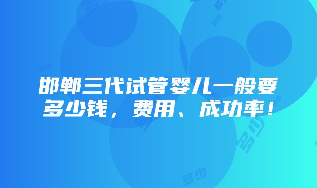 邯郸三代试管婴儿一般要多少钱，费用、成功率！