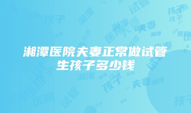 湘潭医院夫妻正常做试管生孩子多少钱