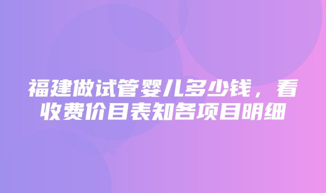 福建做试管婴儿多少钱，看收费价目表知各项目明细