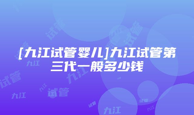 [九江试管婴儿]九江试管第三代一般多少钱