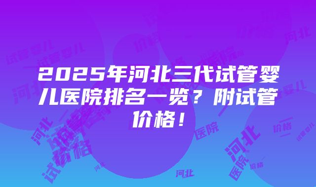 2025年河北三代试管婴儿医院排名一览？附试管价格！