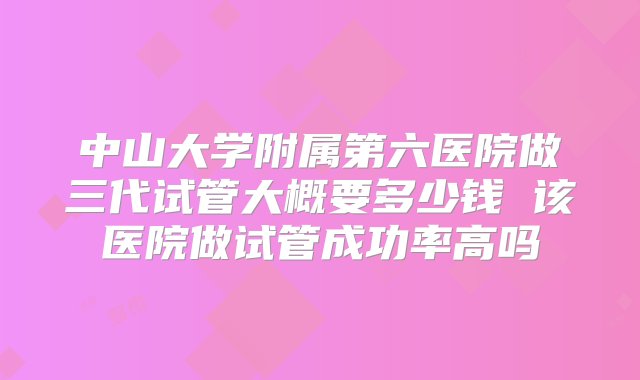 中山大学附属第六医院做三代试管大概要多少钱 该医院做试管成功率高吗