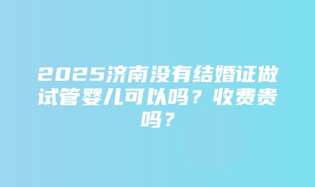 2025济南没有结婚证做试管婴儿可以吗？收费贵吗？