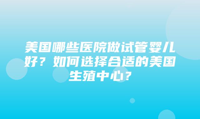 美国哪些医院做试管婴儿好？如何选择合适的美国生殖中心？