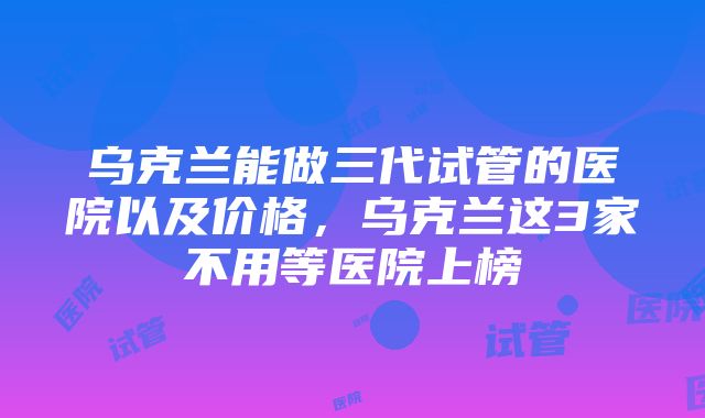 乌克兰能做三代试管的医院以及价格，乌克兰这3家不用等医院上榜