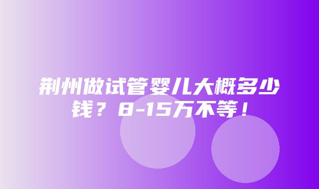 荆州做试管婴儿大概多少钱？8-15万不等！