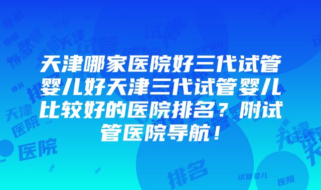 天津哪家医院好三代试管婴儿好天津三代试管婴儿比较好的医院排名？附试管医院导航！