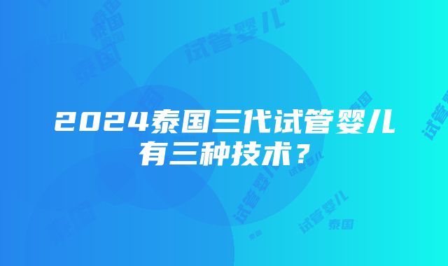 2024泰国三代试管婴儿有三种技术？