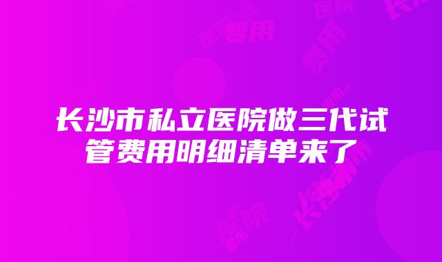 长沙市私立医院做三代试管费用明细清单来了