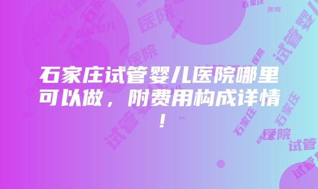 石家庄试管婴儿医院哪里可以做，附费用构成详情！