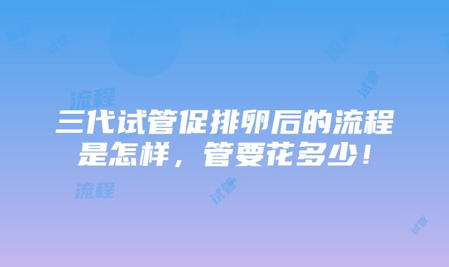 三代试管促排卵后的流程是怎样，管要花多少！