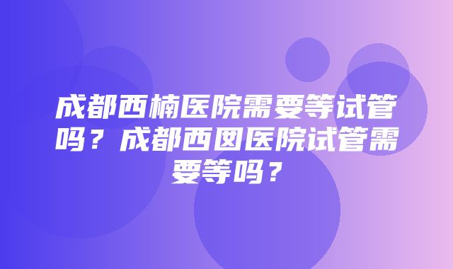 成都西楠医院需要等试管吗？成都西囡医院试管需要等吗？