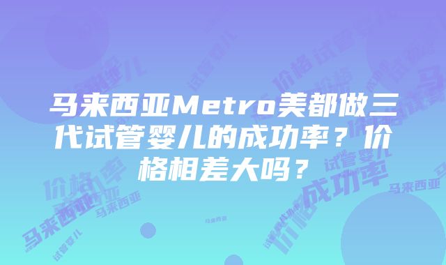 马来西亚Metro美都做三代试管婴儿的成功率？价格相差大吗？