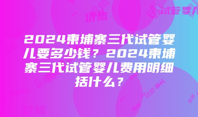 2024柬埔寨三代试管婴儿要多少钱？2024柬埔寨三代试管婴儿费用明细括什么？