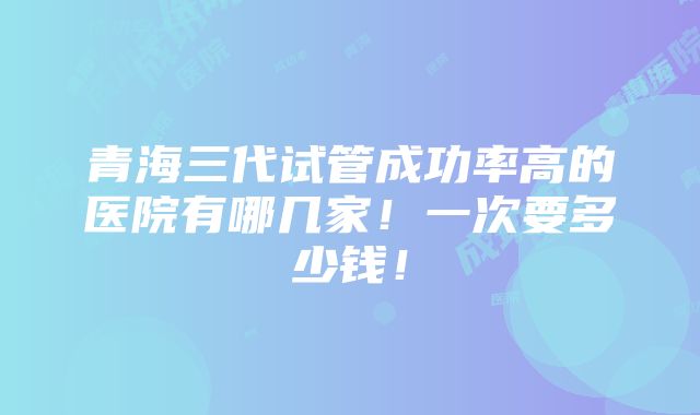 青海三代试管成功率高的医院有哪几家！一次要多少钱！