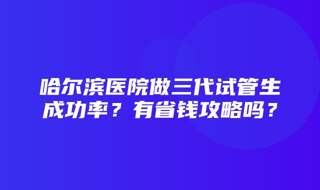 哈尔滨医院做三代试管生成功率？有省钱攻略吗？