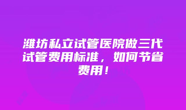 潍坊私立试管医院做三代试管费用标准，如何节省费用！