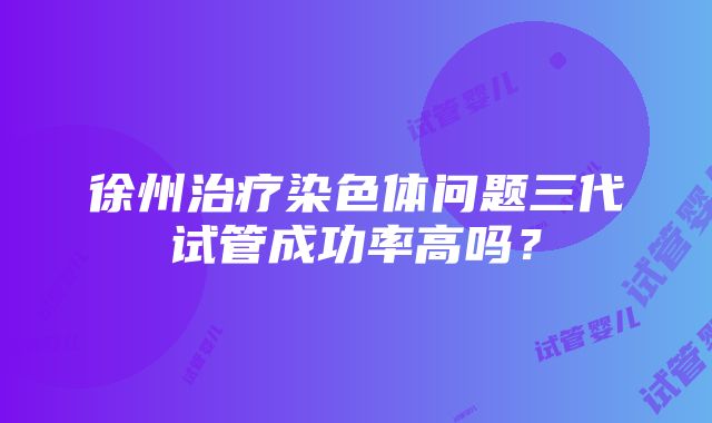 徐州治疗染色体问题三代试管成功率高吗？