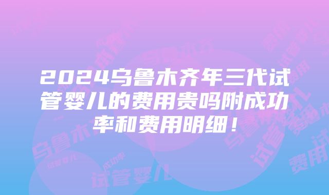 2024乌鲁木齐年三代试管婴儿的费用贵吗附成功率和费用明细！