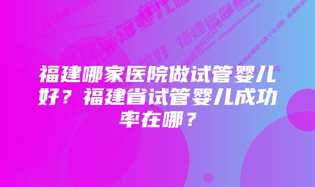 福建哪家医院做试管婴儿好？福建省试管婴儿成功率在哪？