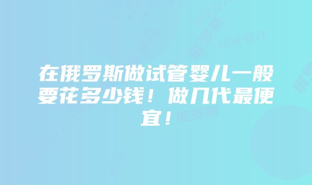 在俄罗斯做试管婴儿一般要花多少钱！做几代最便宜！