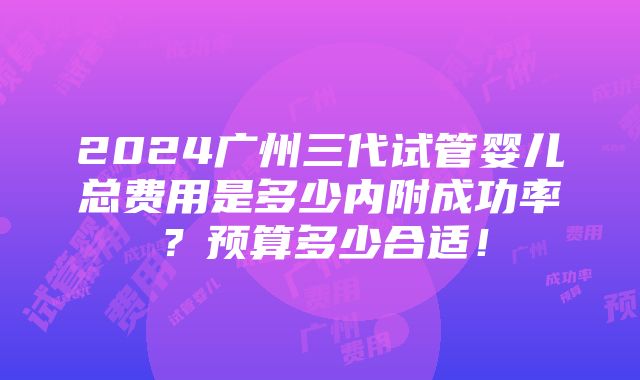 2024广州三代试管婴儿总费用是多少内附成功率？预算多少合适！